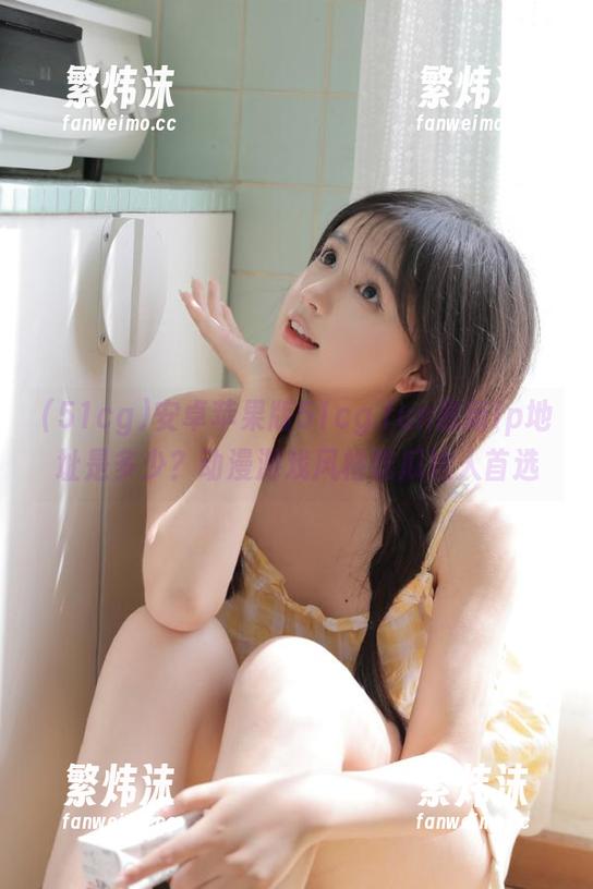 安卓苹果版51cg.fun最新ip地址是多少？动漫游戏风格吃瓜达人首选