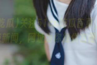 关注51cn吃瓜首页，及时获取热辣新闻，网址为你提供方便快捷！