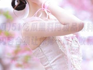 51吃瓜黑料网极品爆料，超全内容合集让你第一时间收藏