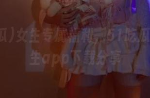 女生专属福利，51吃瓜04体育生app下载分享