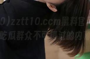 zztt10.ccm黑料官网详情，吃瓜群众不可错过的内幕