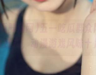 五一吃瓜群众网app下载永久链接，动漫游戏风味十足推荐