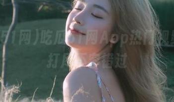 吃瓜51网App热门视频一网打尽不容错过