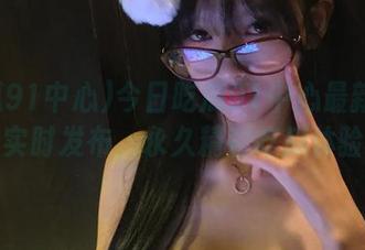 今日吃瓜91中心最新的瓜实时发布，永久精彩吃瓜体验