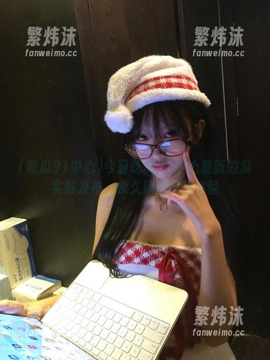 今日吃瓜91中心最新的瓜实时发布，永久精彩吃瓜体验