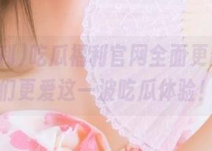 吃瓜福利官网全面更新，男生们更爱这一波吃瓜体验！