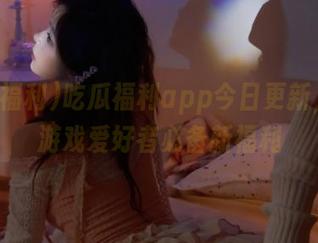 吃瓜福利app今日更新，动漫游戏爱好者必备新福利