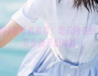 老司机推荐：吃瓜网在线观看首页全新升级体验