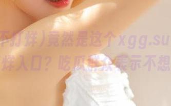 竟然是这个xgg.su黑料不打烊入口？吃瓜群众表示不想走