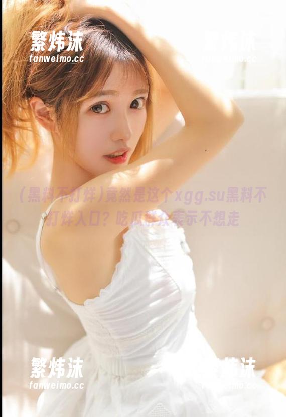 竟然是这个xgg.su黑料不打烊入口？吃瓜群众表示不想走