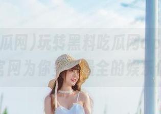 玩转黑料吃瓜网app，苹果版与官网为你呈现最全的娱乐信息！
