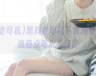 黑料老司机下载地址合集，追热点吃瓜不踩雷