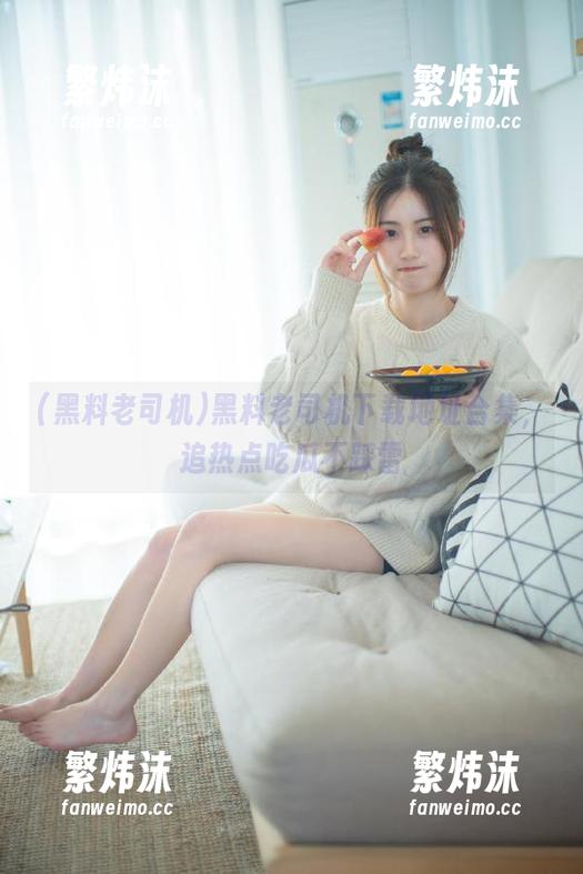 黑料老司机下载地址合集，追热点吃瓜不踩雷